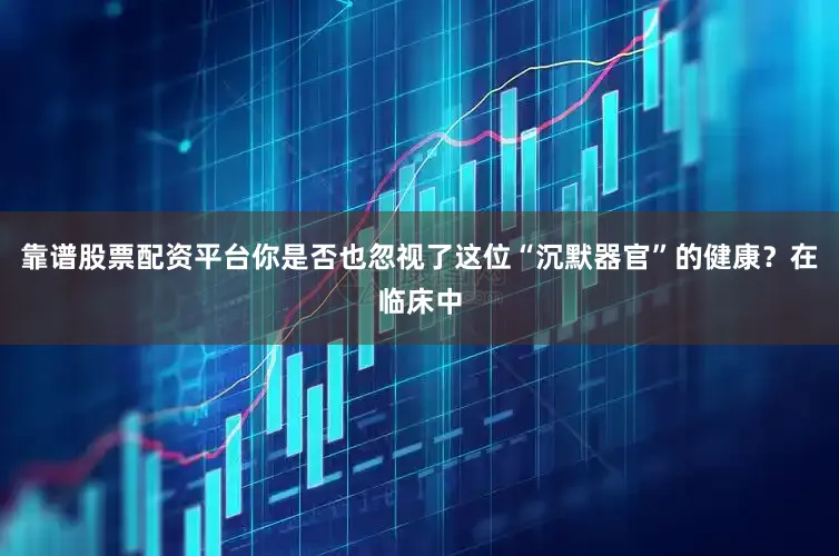 靠谱股票配资平台你是否也忽视了这位“沉默器官”的健康？在临床中