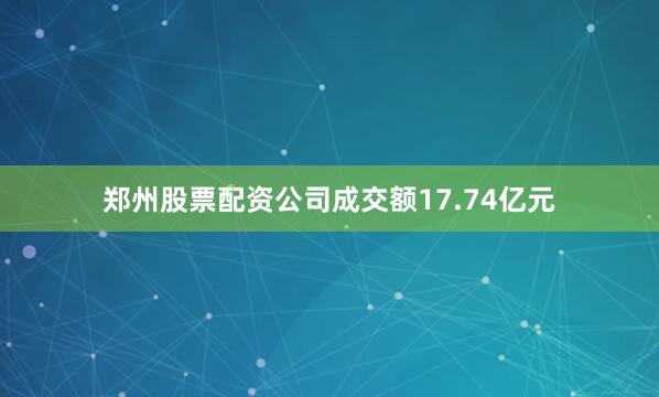 郑州股票配资公司成交额17.74亿元
