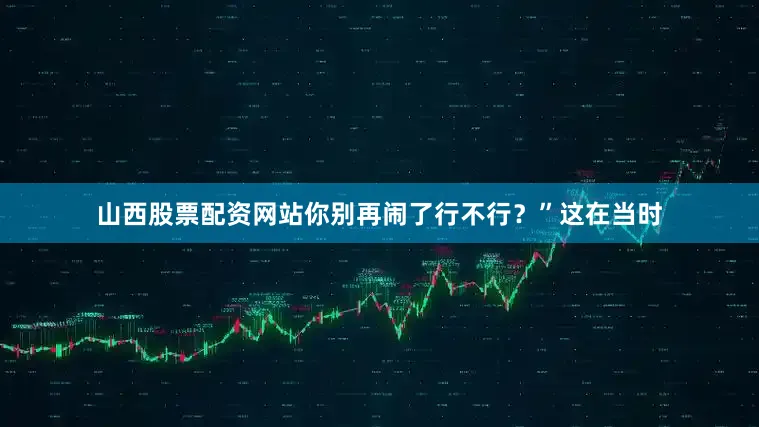 山西股票配资网站你别再闹了行不行？”这在当时