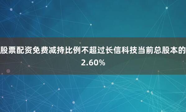股票配资免费减持比例不超过长信科技当前总股本的2.60%