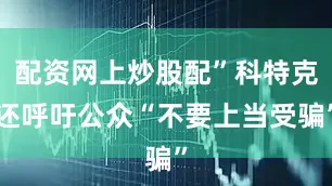 配资网上炒股配”科特克还呼吁公众“不要上当受骗”