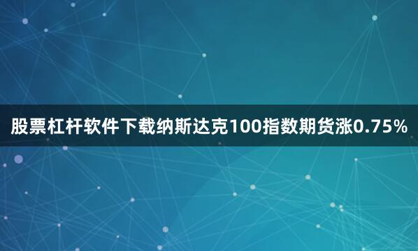 股票杠杆软件下载纳斯达克100指数期货涨0.75%