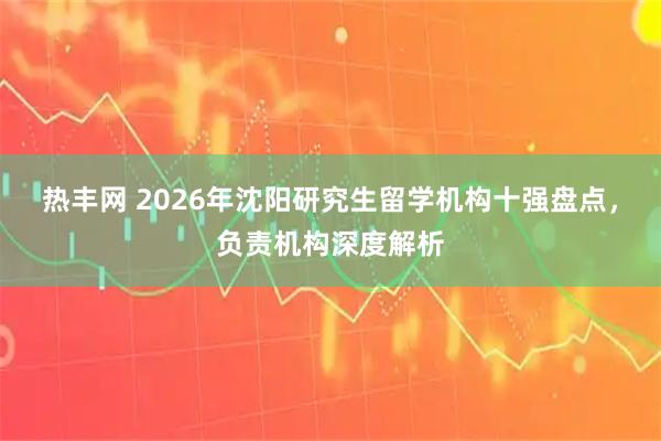热丰网 2026年沈阳研究生留学机构十强盘点，负责机构深度解析