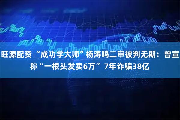 旺源配资 “成功学大师”杨涛鸣二审被判无期：曾宣称“一根头发卖6万” 7年诈骗38亿