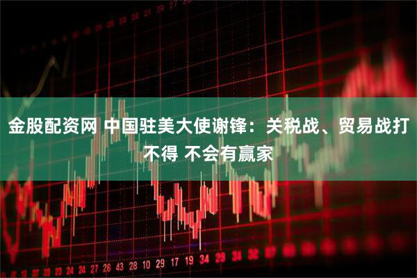 金股配资网 中国驻美大使谢锋：关税战、贸易战打不得 不会有赢家