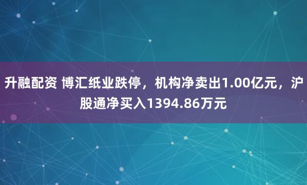 升融配资 博汇纸业跌停，机构净卖出1.00亿元，沪股通净买入1394.86万元