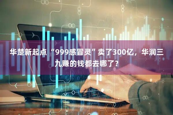 华楚新起点 “999感冒灵”卖了300亿，华润三九赚的钱都去哪了？