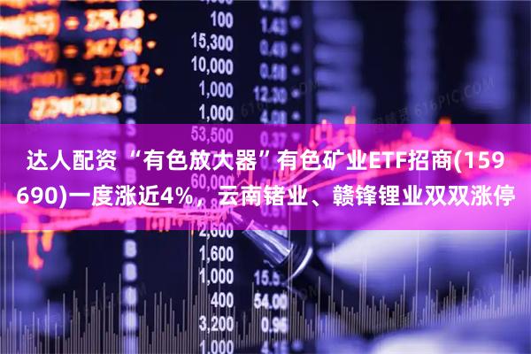 达人配资 “有色放大器”有色矿业ETF招商(159690)一度涨近4%，云南锗业、赣锋锂业双双涨停