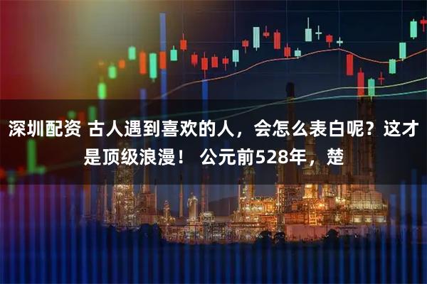 深圳配资 古人遇到喜欢的人，会怎么表白呢？这才是顶级浪漫！ 公元前528年，楚