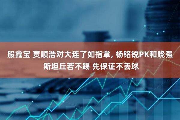 股鑫宝 贾顺浩对大连了如指掌, 杨铭锐PK和晓强 斯坦丘若不踢 先保证不丢球