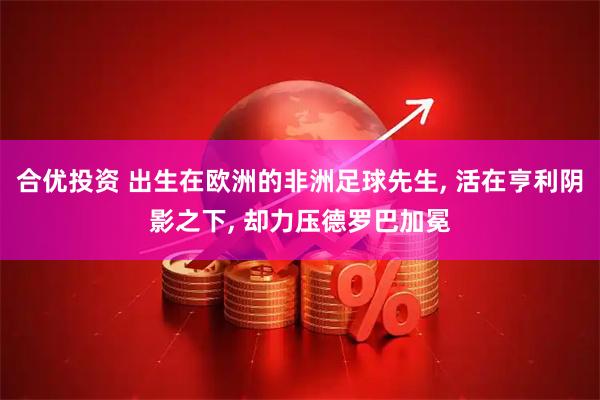 合优投资 出生在欧洲的非洲足球先生, 活在亨利阴影之下, 却力压德罗巴加冕