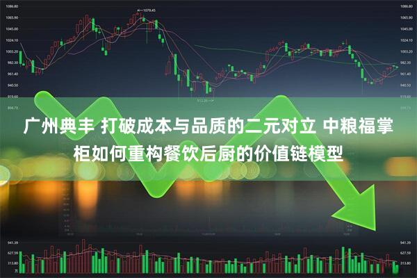 广州典丰 打破成本与品质的二元对立 中粮福掌柜如何重构餐饮后厨的价值链模型