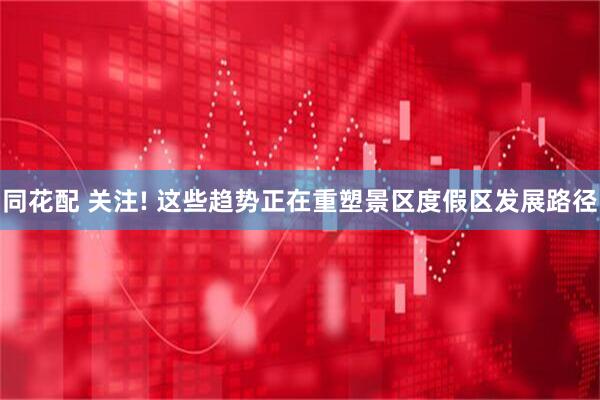 同花配 关注! 这些趋势正在重塑景区度假区发展路径