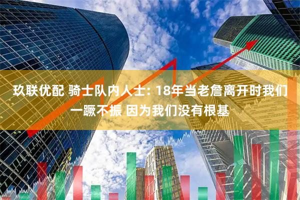 玖联优配 骑士队内人士: 18年当老詹离开时我们一蹶不振 因为我们没有根基