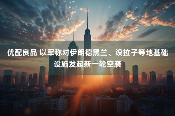 优配良品 以军称对伊朗德黑兰、设拉子等地基础设施发起新一轮空袭