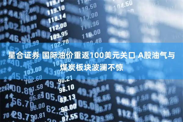 星合证券 国际油价重返100美元关口 A股油气与煤炭板块波澜不惊