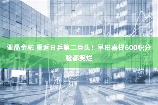 亚晶金融 重返日乒第二巨头！早田喜提600积分脸都笑烂