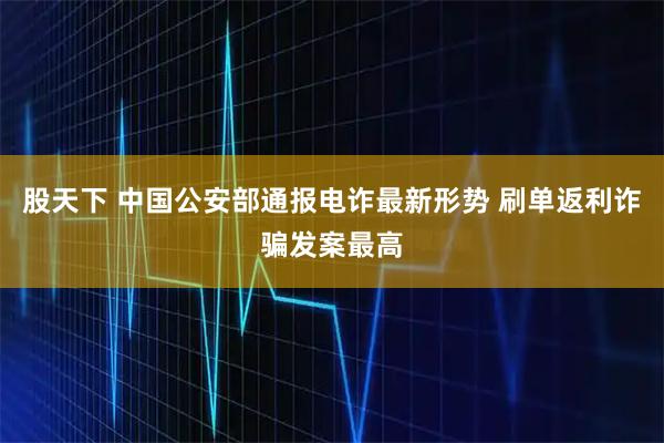 股天下 中国公安部通报电诈最新形势 刷单返利诈骗发案最高