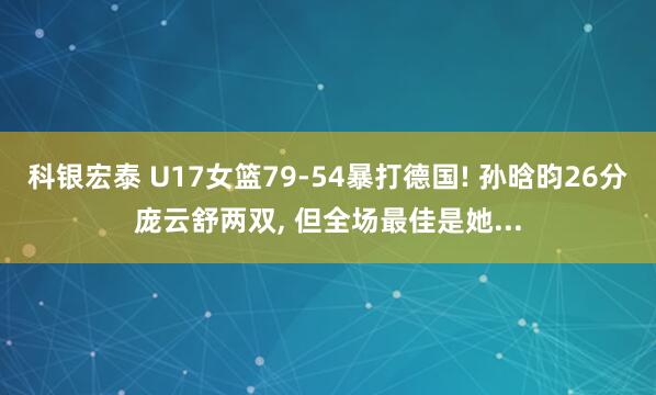 科银宏泰 U17女篮79-54暴打德国! 孙晗昀26分庞云舒两双, 但全场最佳是她...