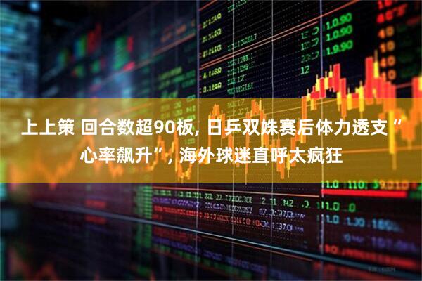 上上策 回合数超90板, 日乒双姝赛后体力透支“心率飙升”, 海外球迷直呼太疯狂