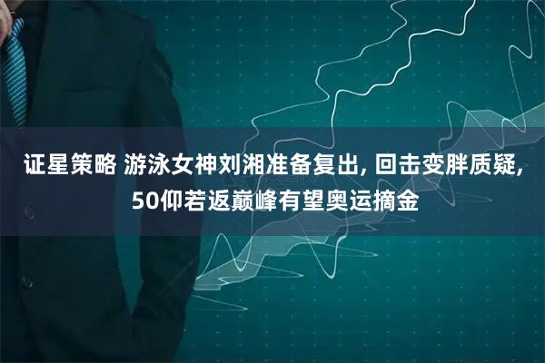 证星策略 游泳女神刘湘准备复出, 回击变胖质疑, 50仰若返巅峰有望奥运摘金