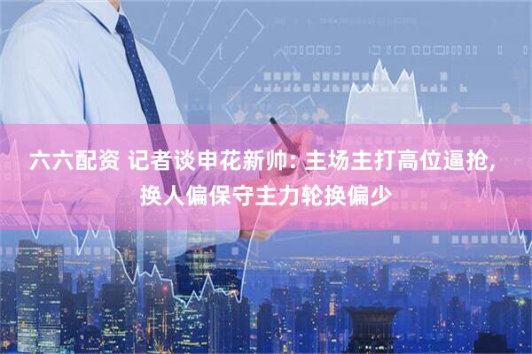 六六配资 记者谈申花新帅: 主场主打高位逼抢, 换人偏保守主力轮换偏少