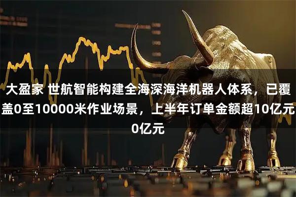 大盈家 世航智能构建全海深海洋机器人体系，已覆盖0至10000米作业场景，上半年订单金额超10亿元